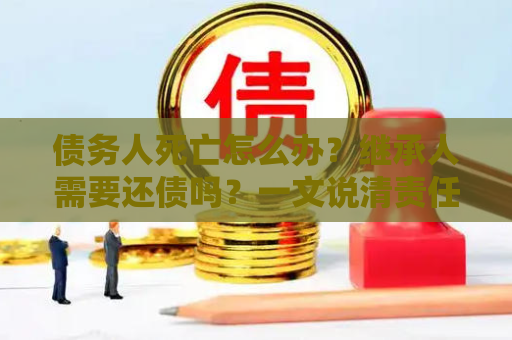 债务人死亡怎么办？继承人需要还债吗？一文说清责任边界