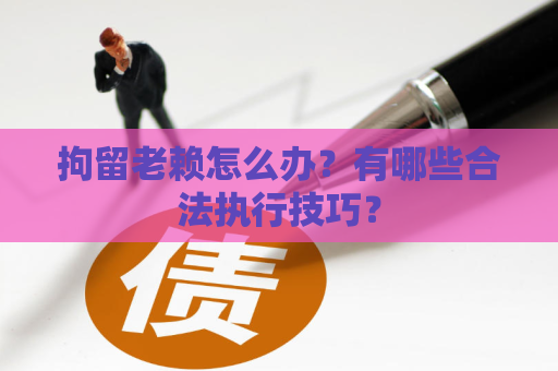 拘留老赖怎么办？有哪些合法执行技巧？